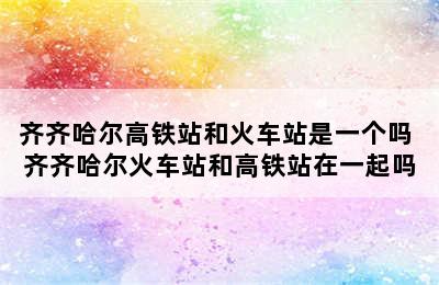齐齐哈尔高铁站和火车站是一个吗 齐齐哈尔火车站和高铁站在一起吗